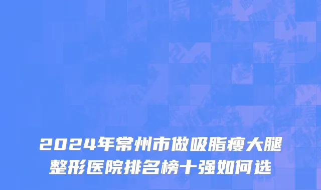 2024年常州市做吸脂瘦大腿整形医院排名榜十强如何选