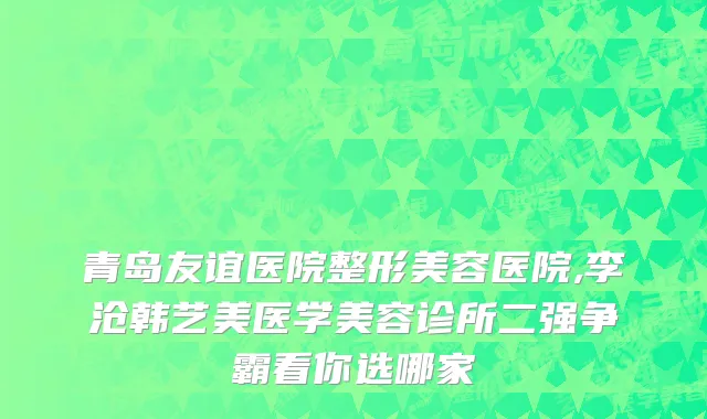 青岛友谊医院整形美容医院,李沧韩艺美医学美容诊所二强争霸看你选哪家