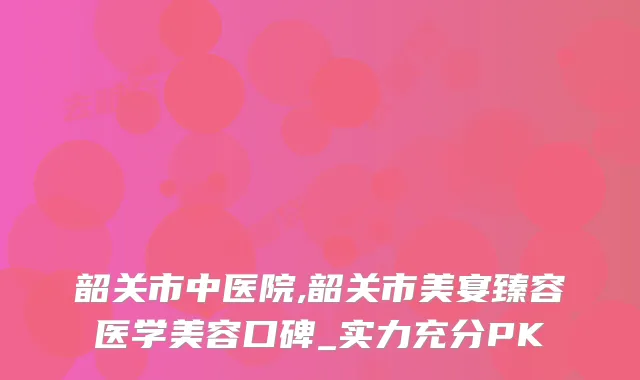 韶关市中医院,韶关市美宴臻容医学美容口碑_实力充分PK