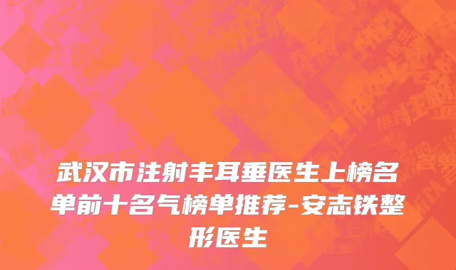 武汉市注射丰耳垂医生上榜名单前十名气榜单推荐-安志铁整形医生