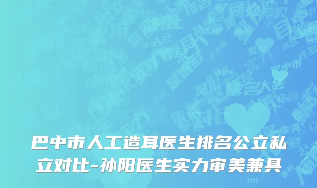 巴中市人工造耳医生排名公立私立对比-孙阳医生实力审美兼具