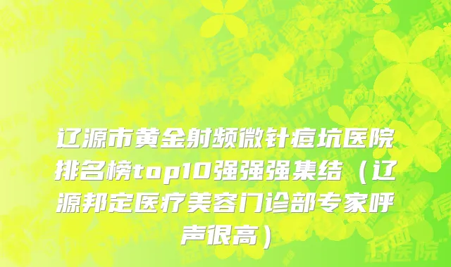 辽源市黄金射频微针痘坑医院排名榜top10强强强集结（辽源邦定医疗美容门诊部专家呼声很高）