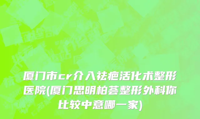 厦门市cr介入祛疤活化术整形医院(厦门思明柏荟整形外科你比较中意哪一家)