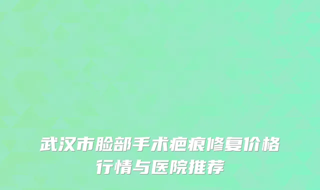 武汉市脸部手术疤痕修复价格行情与医院推荐