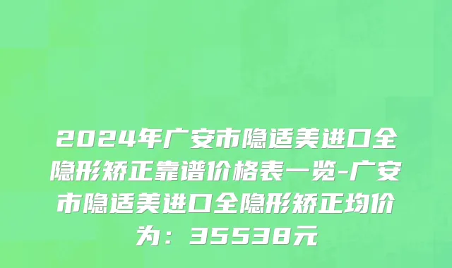 2024年广安市隐适美进口全隐形矫正靠谱价格表一览-广安市隐适美进口全隐形矫正均价为：35538元