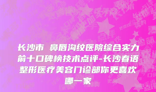 长沙市袪鼻唇沟纹医院综合实力前十口碑榜技术点评-长沙春语整形医疗美容门诊部你更喜欢哪一家
