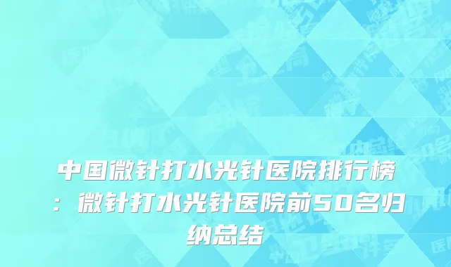 中国微针打水光针医院排行榜：微针打水光针医院前50名归纳总结