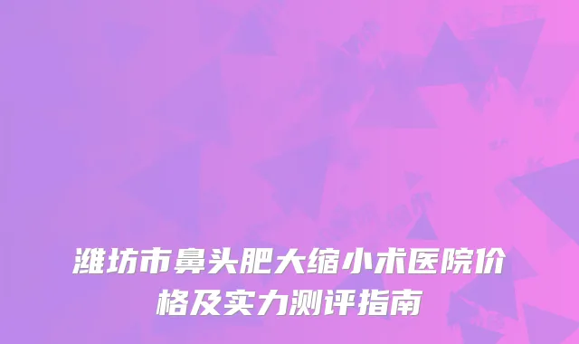潍坊市鼻头肥大缩小术医院价格及实力测评指南