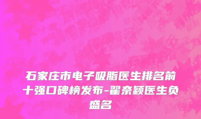 石家庄市电子吸脂医生排名前十强口碑榜发布-翟奈颖医生负盛名