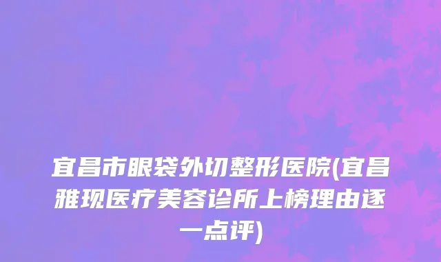 宜昌市眼袋外切整形医院(宜昌雅现医疗美容诊所上榜理由逐一点评)