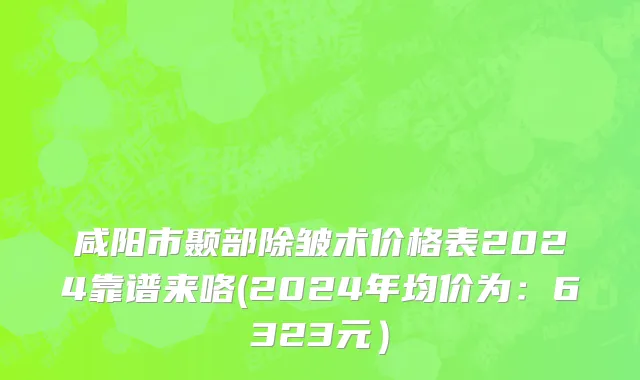 咸阳市颞部除皱术价格表2024靠谱来咯(2024年均价为：6323元）