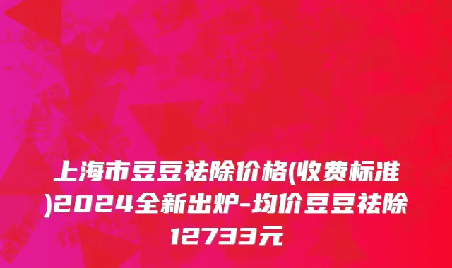 上海市豆豆祛除价格(收费标准)2024全新出炉-均价豆豆祛除12733元