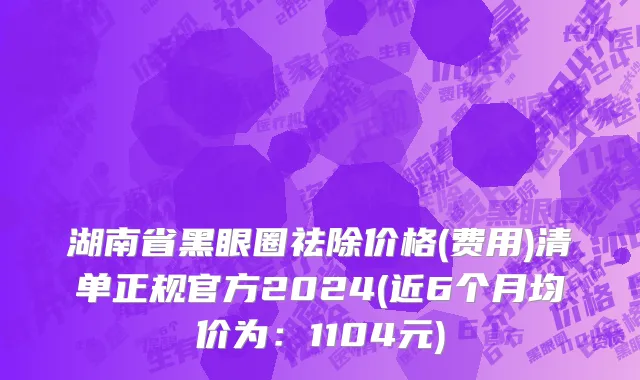 湖南省黑眼圈祛除价格(费用)清单正规官方2024(近6个月均价为：1104元)