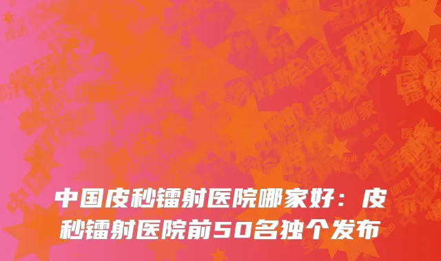 中国皮秒镭射医院哪家好：皮秒镭射医院前50名独个发布