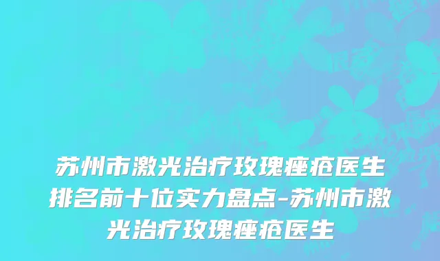 苏州市激光治疗玫瑰痤疮医生排名前十位实力盘点-苏州市激光治疗玫瑰痤疮医生