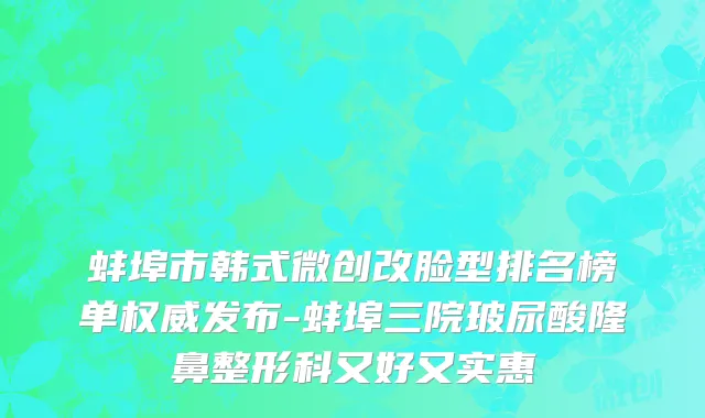 蚌埠市韩式微创改脸型排名榜单权威发布-蚌埠三院玻尿酸隆鼻整形科又好又实惠