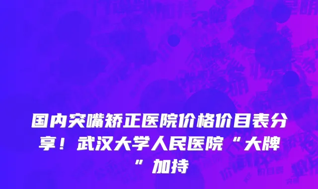 国内突嘴矫正医院价格价目表分享!武汉大学人民医院“大牌”加持