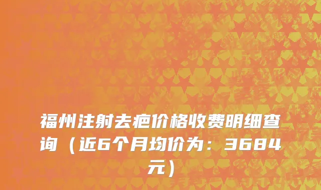 福州注射去疤价格收费明细查询(近6个月均价为:3684元)