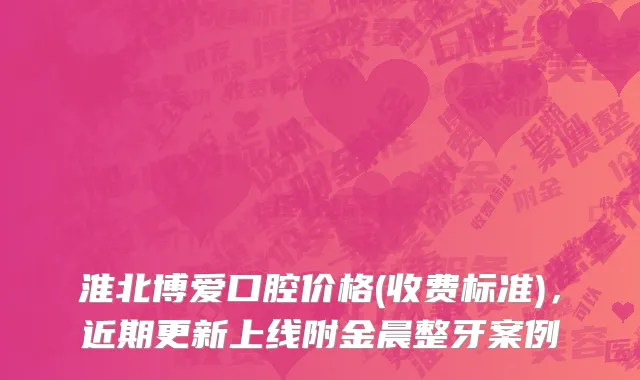 淮北博爱口腔价格(收费标准)，近期更新上线附金晨整牙案例