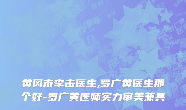 黄冈市李击医生,罗广黄医生那个好-罗广黄医师实力审美兼具
