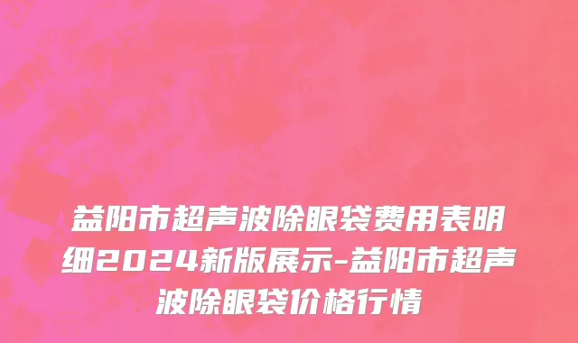 益阳市超声波除眼袋费用表明细2024新版展示-益阳市超声波除眼袋价格行情