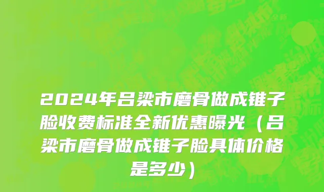 2024年吕梁市磨骨做成锥子脸收费标准全新优惠曝光（吕梁市磨骨做成锥子脸具体价格是多少）
