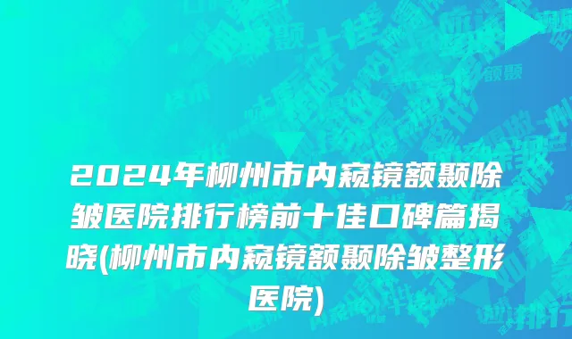 2024年柳州市内窥镜额颞除皱医院排行榜前十佳口碑篇揭晓(柳州市内窥镜额颞除皱整形医院)