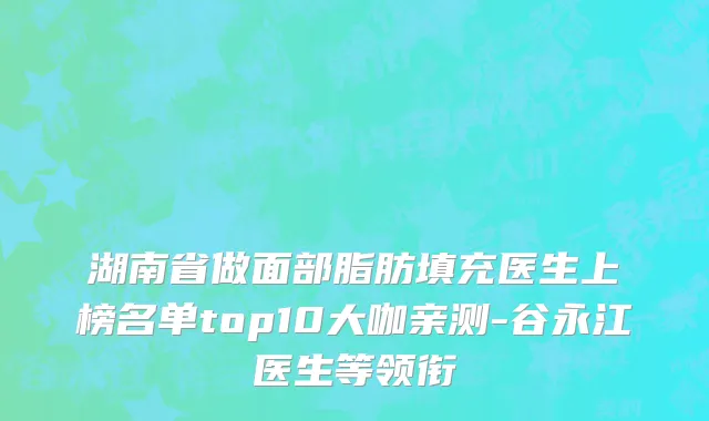 湖南省做面部脂肪填充医生上榜名单top10大咖亲测-谷永江医生等领衔