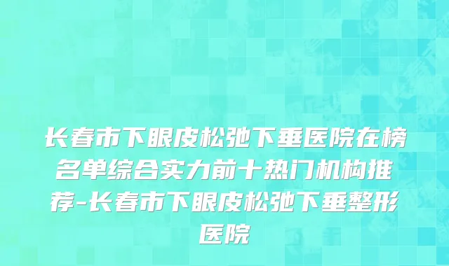 长春市下眼皮松弛下垂医院在榜名单综合实力前十热门机构推荐-长春市下眼皮松弛下垂整形医院