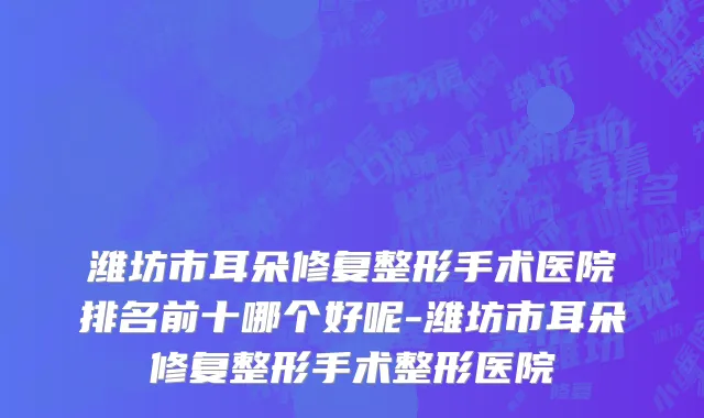 潍坊市耳朵修复整形手术医院排名前十哪个好呢-潍坊市耳朵修复整形手术整形医院