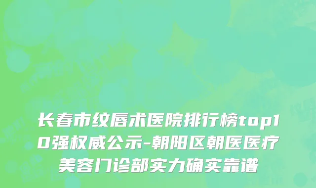 长春市纹唇术医院排行榜top10强权威公示-朝阳区朝医医疗美容门诊部实力确实靠谱