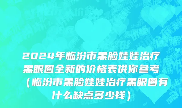 2024年临汾市黑脸娃娃治疗黑眼圈全新的价格表供你参考（临汾市黑脸娃娃治疗黑眼圈有什么缺点多少钱）