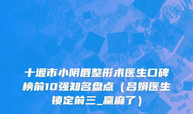 十堰市小阴唇整形术医生口碑榜前10强知名盘点（吕娟医生锁定前三_赢麻了）