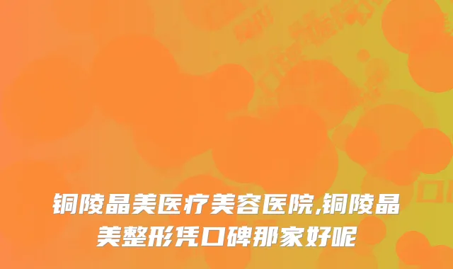 铜陵晶美医疗美容医院,铜陵晶美整形凭口碑那家好呢