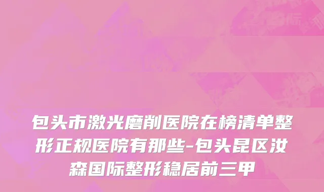 包头市激光磨削医院在榜清单整形正规医院有那些-包头昆区汝森国际整形稳居前三甲