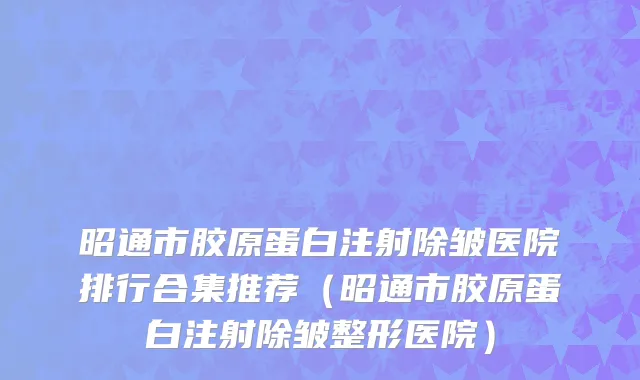 昭通市胶原蛋白注射除皱医院排行合集推荐（昭通市胶原蛋白注射除皱整形医院）