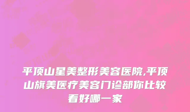 平顶山星美整形美容医院,平顶山旗美医疗美容门诊部你比较看好哪一家