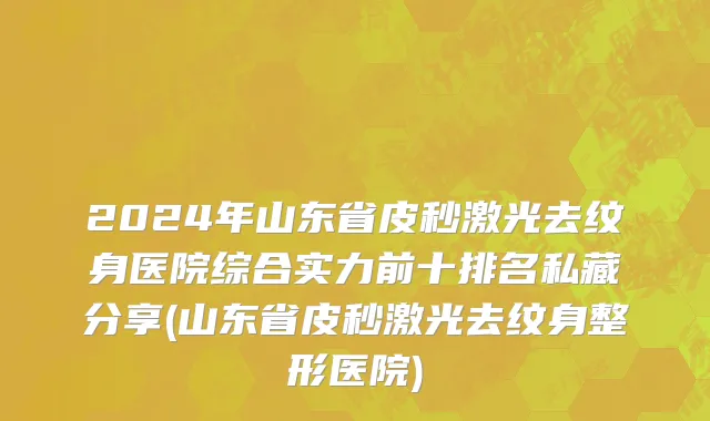 2024年山东省皮秒激光去纹身医院综合实力前十排名私藏分享(山东省皮秒激光去纹身整形医院)