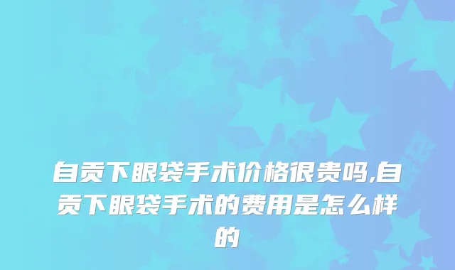 自贡下眼袋手术价格很贵吗,自贡下眼袋手术的费用是怎么样的