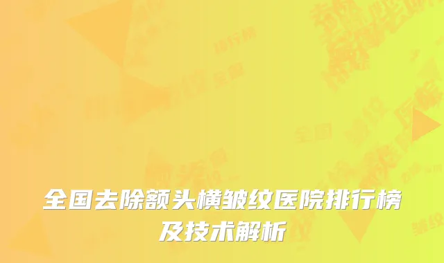 全国去除额头横皱纹医院排行榜及技术解析
