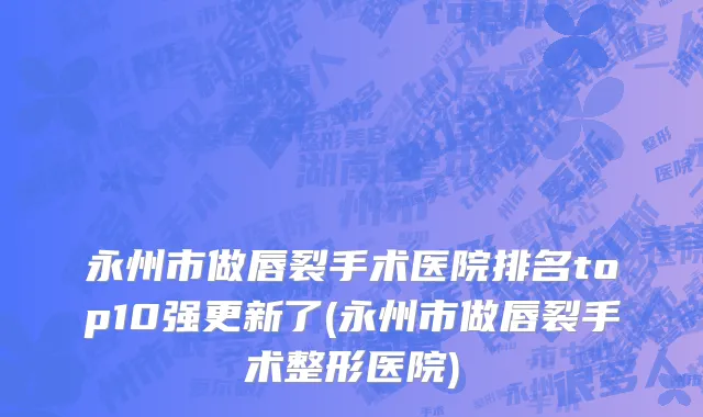 永州市做唇裂手术医院排名top10强更新了(永州市做唇裂手术整形医院)