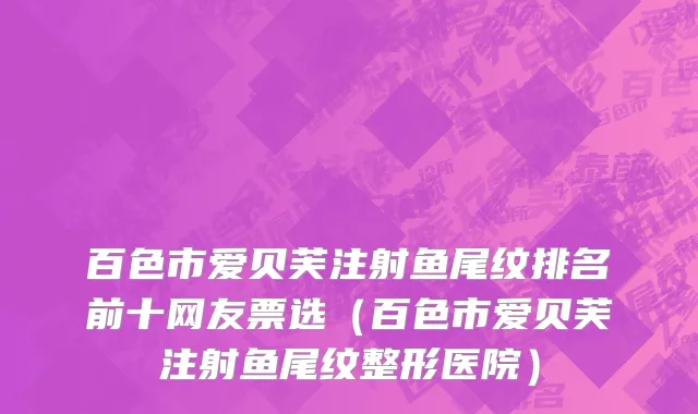 百色市爱贝芙注射鱼尾纹排名前十网友票选（百色市爱贝芙注射鱼尾纹整形医院）