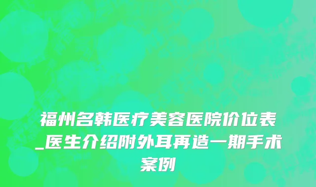 福州名韩医疗美容医院价位表_医生介绍附外耳再造一期手术案例