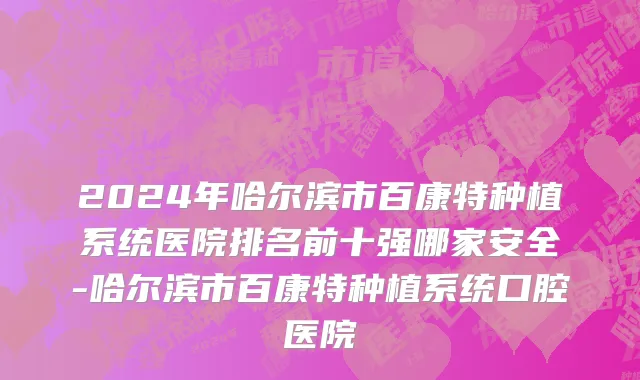 2024年哈尔滨市百康特种植系统医院排名前十强哪家安全-哈尔滨市百康特种植系统口腔医院
