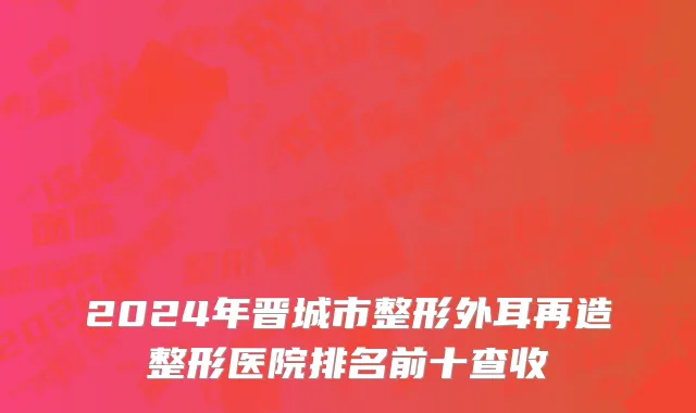 2024年晋城市整形外耳再造整形医院排名前十查收