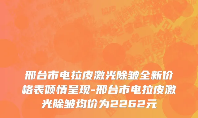 邢台市电拉皮激光除皱全新价格表倾情呈现-邢台市电拉皮激光除皱均价为2262元