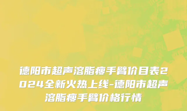 德阳市超声溶脂瘦手臂价目表2024全新火热上线-德阳市超声溶脂瘦手臂价格行情