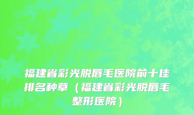 福建省彩光脱唇毛医院前十佳排名种草（福建省彩光脱唇毛整形医院）
