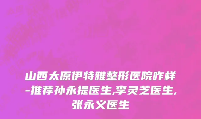 山西太原伊特雅整形医院咋样-推荐孙永提医生,李灵芝医生,张永义医生