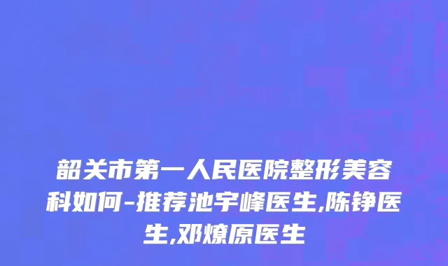 韶关市第一人民医院整形美容科如何-推荐池宇峰医生,陈铮医生,邓燎原医生